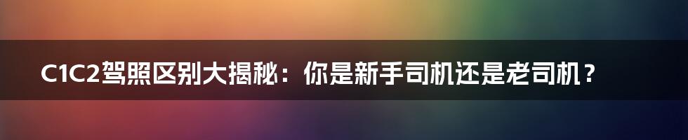 C1C2驾照区别大揭秘：你是新手司机还是老司机？