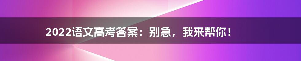 2022语文高考答案：别急，我来帮你！