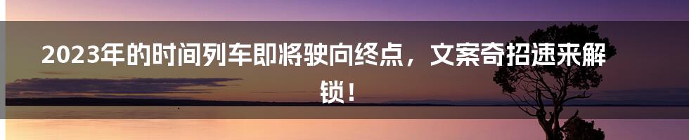 2023年的时间列车即将驶向终点，文案奇招速来解锁！