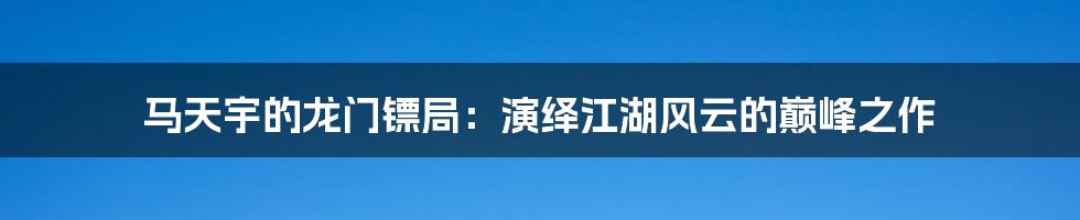 马天宇的龙门镖局：演绎江湖风云的巅峰之作