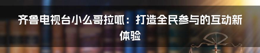 齐鲁电视台小么哥拉呱：打造全民参与的互动新体验