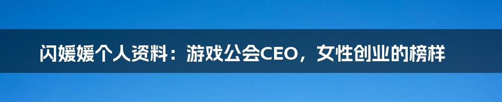 闪媛媛个人资料：游戏公会CEO，女性创业的榜样