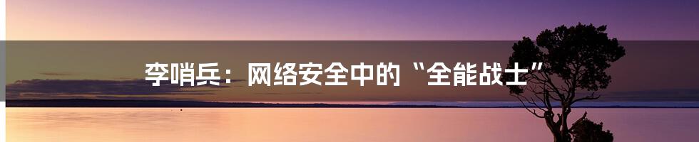 李哨兵：网络安全中的“全能战士”