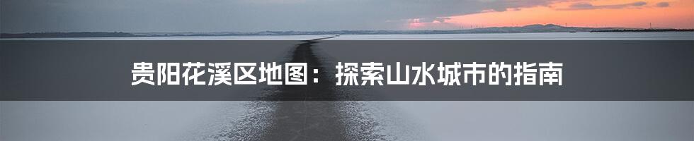 贵阳花溪区地图：探索山水城市的指南