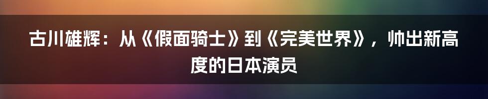 古川雄辉：从《假面骑士》到《完美世界》，帅出新高度的日本演员