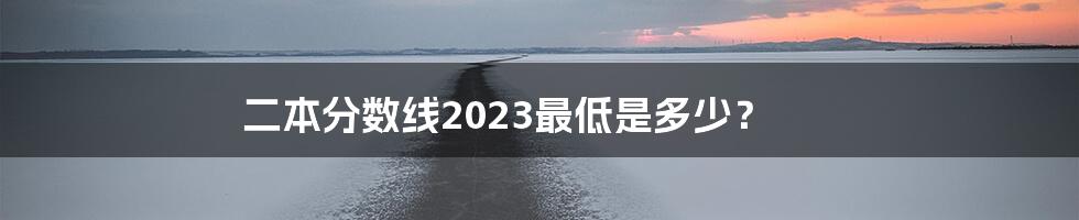 二本分数线2023最低是多少？