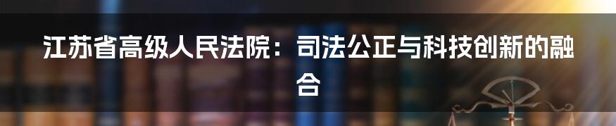 江苏省高级人民法院：司法公正与科技创新的融合