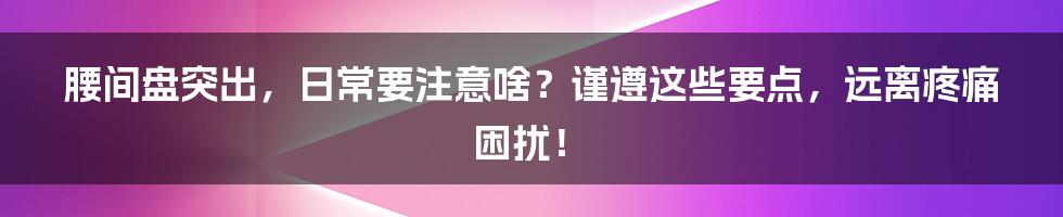 腰间盘突出，日常要注意啥？谨遵这些要点，远离疼痛困扰！