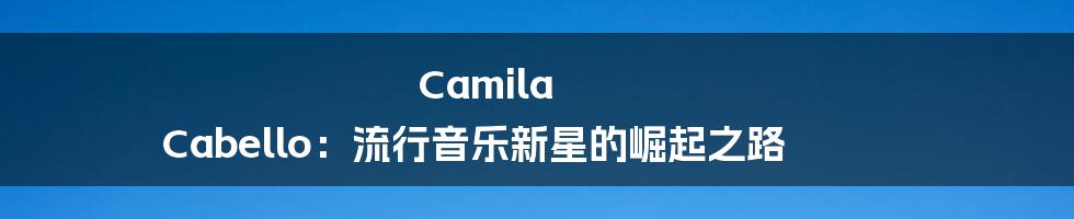 Camila Cabello：流行音乐新星的崛起之路