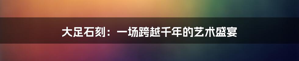 大足石刻：一场跨越千年的艺术盛宴