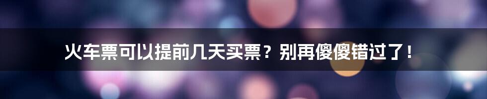 火车票可以提前几天买票？别再傻傻错过了！