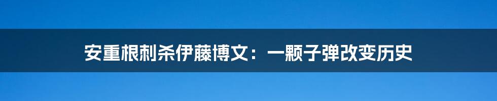 安重根刺杀伊藤博文：一颗子弹改变历史