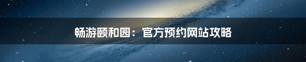 畅游颐和园：官方预约网站攻略