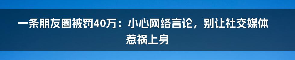 一条朋友圈被罚40万：小心网络言论，别让社交媒体惹祸上身