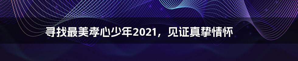 寻找最美孝心少年2021，见证真挚情怀