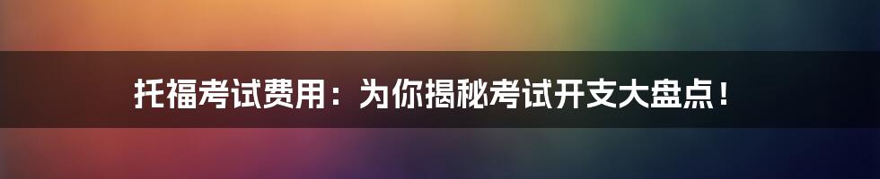 托福考试费用：为你揭秘考试开支大盘点！