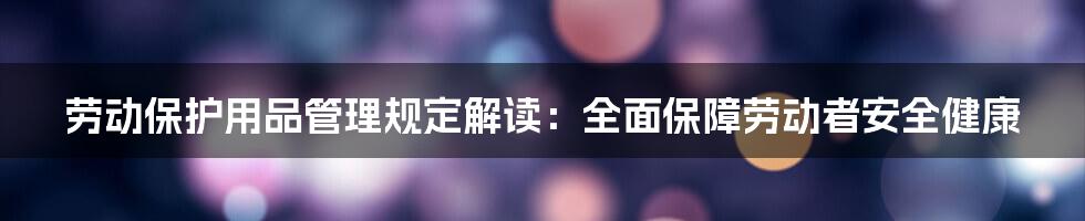 劳动保护用品管理规定解读：全面保障劳动者安全健康