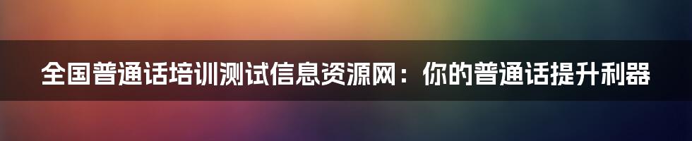 全国普通话培训测试信息资源网：你的普通话提升利器