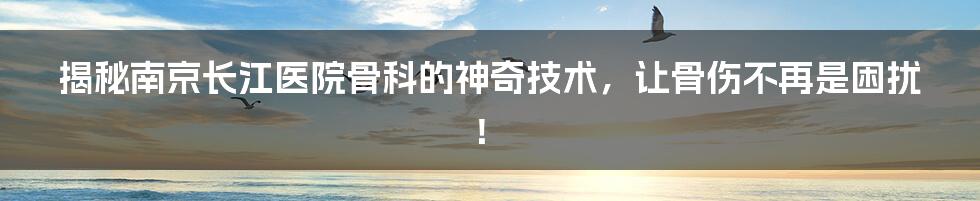 揭秘南京长江医院骨科的神奇技术，让骨伤不再是困扰！