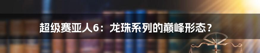 超级赛亚人6：龙珠系列的巅峰形态？