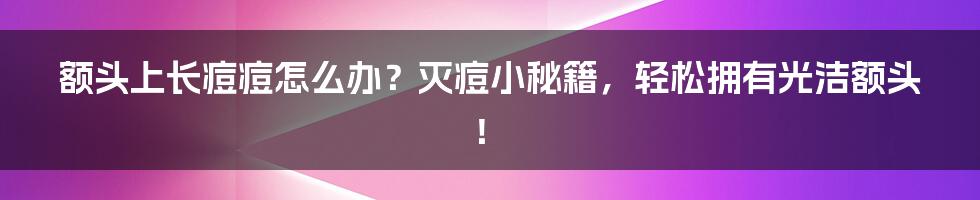 额头上长痘痘怎么办？灭痘小秘籍，轻松拥有光洁额头！