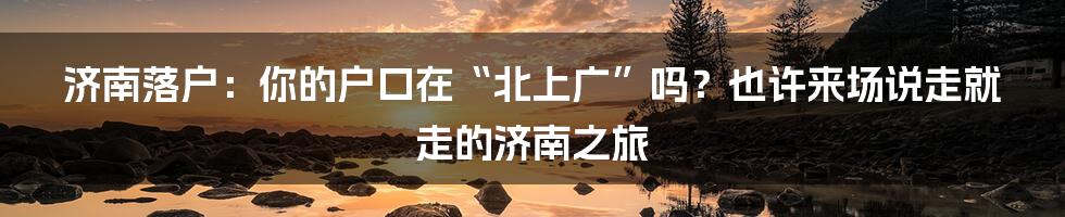 济南落户：你的户口在“北上广”吗？也许来场说走就走的济南之旅