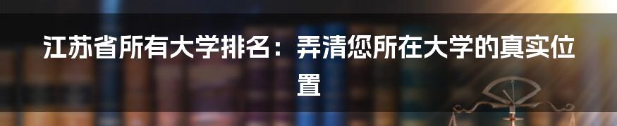 江苏省所有大学排名：弄清您所在大学的真实位置