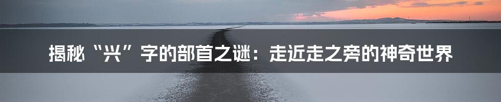 揭秘“兴”字的部首之谜：走近走之旁的神奇世界