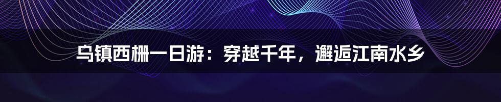 乌镇西栅一日游：穿越千年，邂逅江南水乡