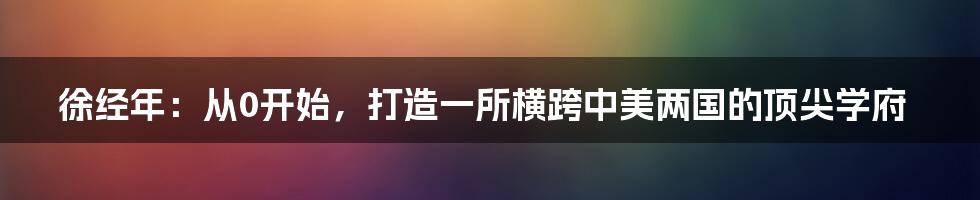 徐经年：从0开始，打造一所横跨中美两国的顶尖学府