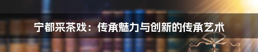 宁都采茶戏：传承魅力与创新的传承艺术