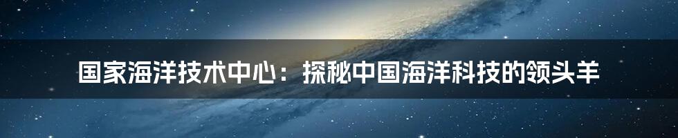 国家海洋技术中心：探秘中国海洋科技的领头羊