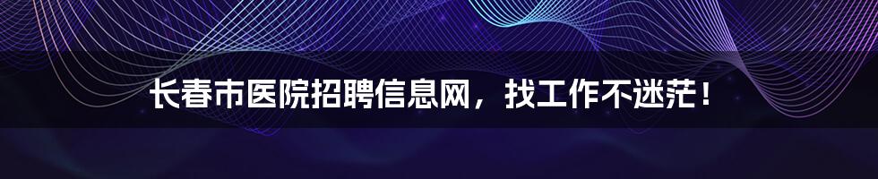 长春市医院招聘信息网，找工作不迷茫！