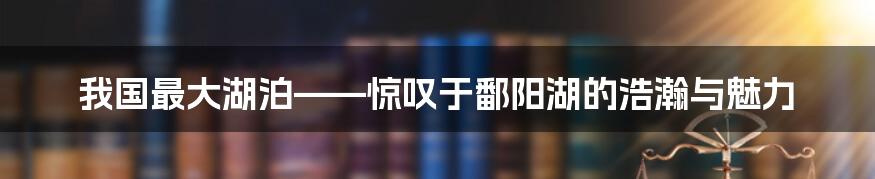 我国最大湖泊——惊叹于鄱阳湖的浩瀚与魅力