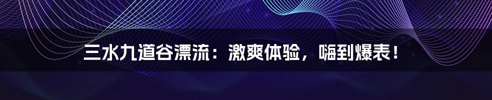 三水九道谷漂流：激爽体验，嗨到爆表！