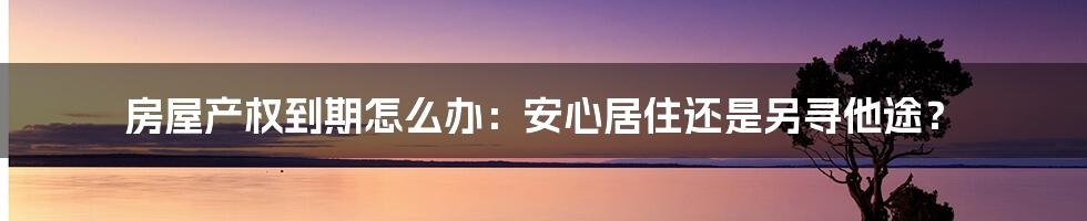 房屋产权到期怎么办：安心居住还是另寻他途？