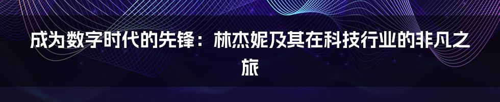 成为数字时代的先锋：林杰妮及其在科技行业的非凡之旅