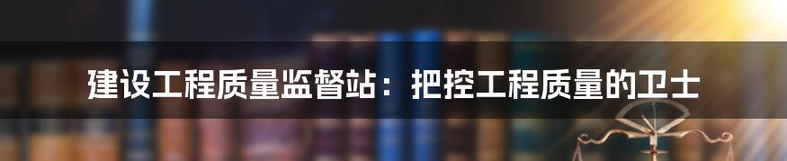 建设工程质量监督站：把控工程质量的卫士