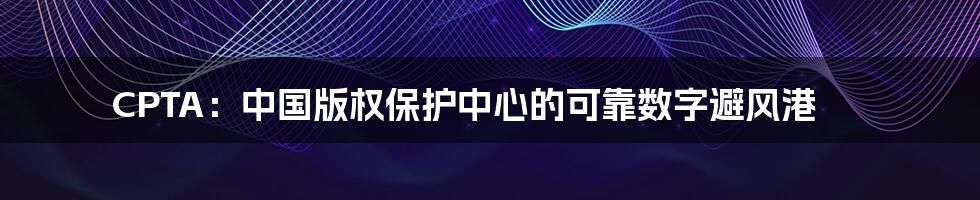 CPTA：中国版权保护中心的可靠数字避风港