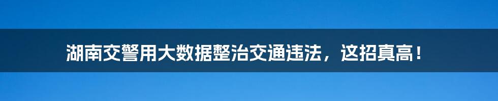 湖南交警用大数据整治交通违法，这招真高！