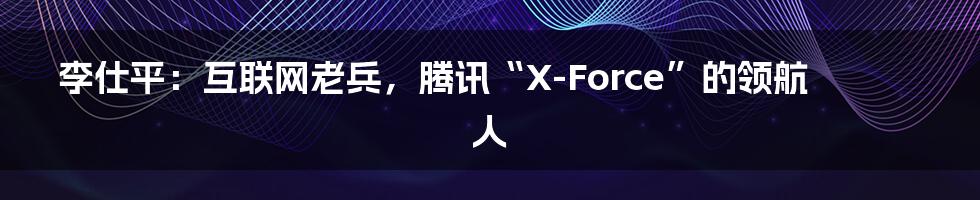 李仕平：互联网老兵，腾讯“X-Force”的领航人