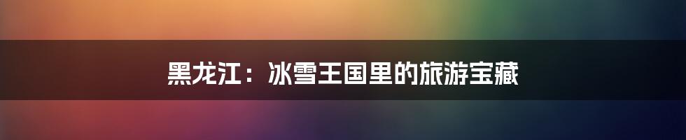 黑龙江：冰雪王国里的旅游宝藏