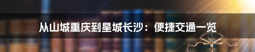 从山城重庆到星城长沙：便捷交通一览