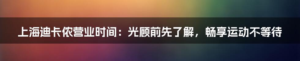 上海迪卡侬营业时间：光顾前先了解，畅享运动不等待