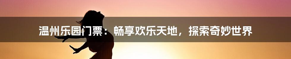 温州乐园门票：畅享欢乐天地，探索奇妙世界