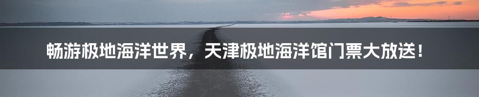 畅游极地海洋世界，天津极地海洋馆门票大放送！