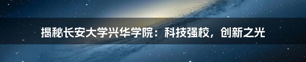 揭秘长安大学兴华学院：科技强校，创新之光