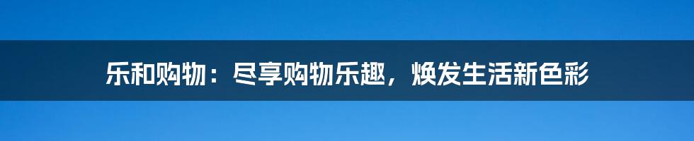 乐和购物：尽享购物乐趣，焕发生活新色彩