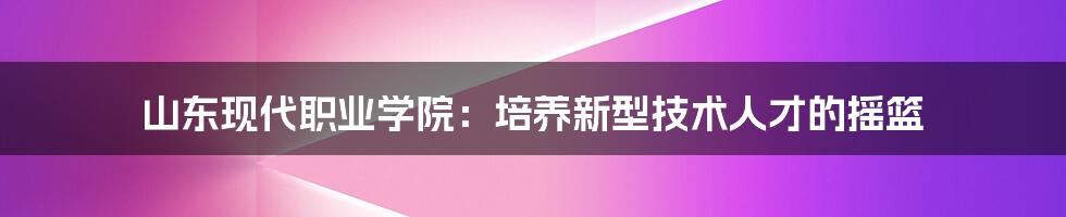 山东现代职业学院：培养新型技术人才的摇篮