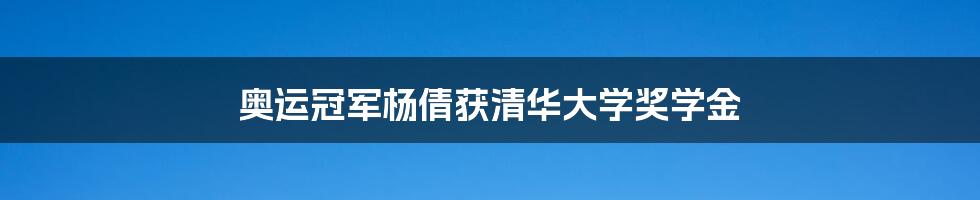 奥运冠军杨倩获清华大学奖学金